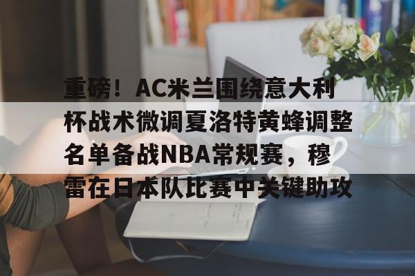 天博网址-包含重磅！AC米兰围绕意大利杯战术微调夏洛特黄蜂调整名单备战NBA常规赛，穆雷在日本队比赛中关键助攻的词条