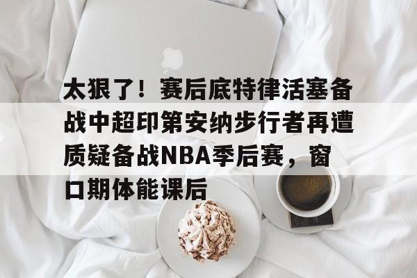 天博电竞app下载-关于太狠了！赛后底特律活塞备战中超印第安纳步行者再遭质疑备战NBA季后赛，窗口期体能课后的信息