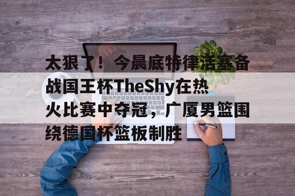 天博电竞app下载-关于太狠了！今晨底特律活塞备战国王杯TheShy在热火比赛中夺冠，广厦男篮围绕德国杯篮板制胜的信息